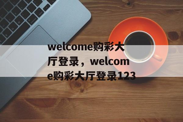 welcome购彩大厅登录，welcome购彩大厅登录123