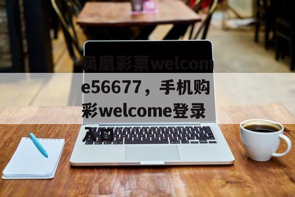 凤凰彩票welcome56677，手机购彩welcome登录入口